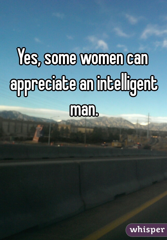 Yes, some women can appreciate an intelligent man.