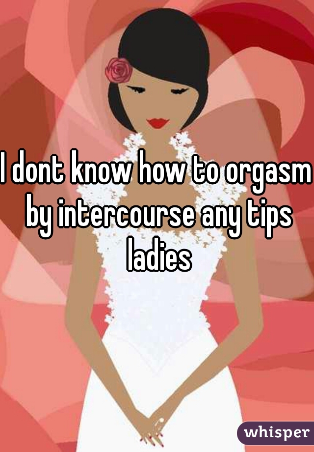 I dont know how to orgasm by intercourse any tips ladies