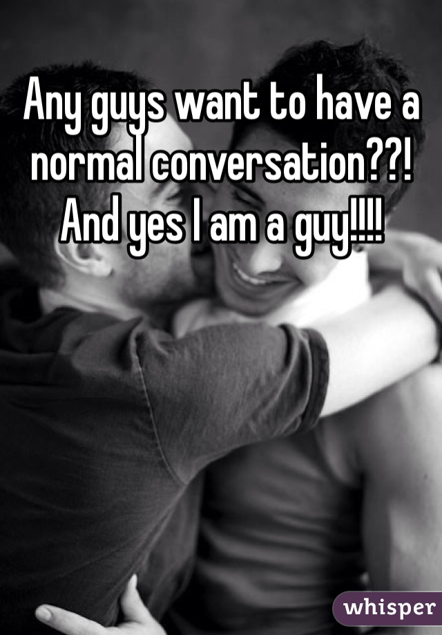 Any guys want to have a normal conversation??! And yes I am a guy!!!! 