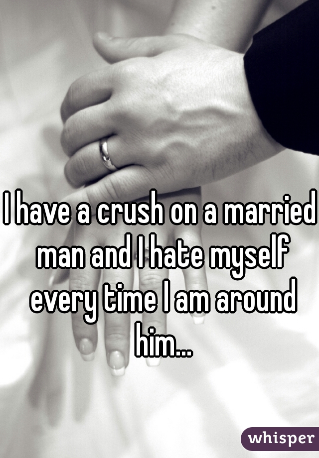 I have a crush on a married man and I hate myself every time I am around him...