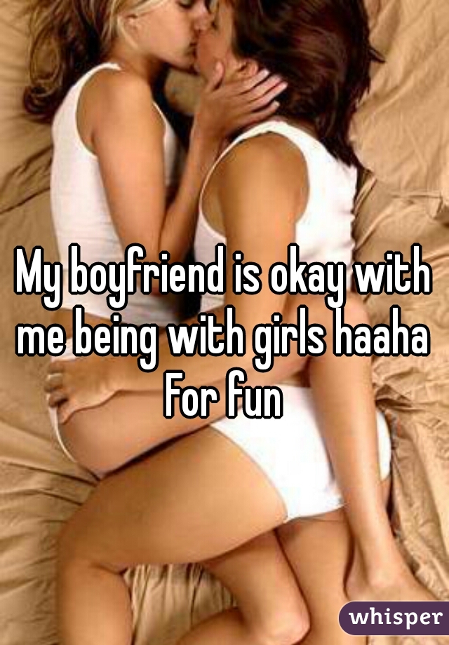 My boyfriend is okay with me being with girls haaha 

For fun
