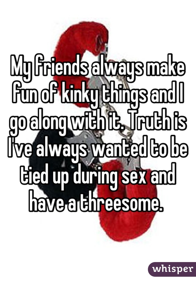 My friends always make fun of kinky things and I go along with it. Truth is I've always wanted to be tied up during sex and have a threesome. 