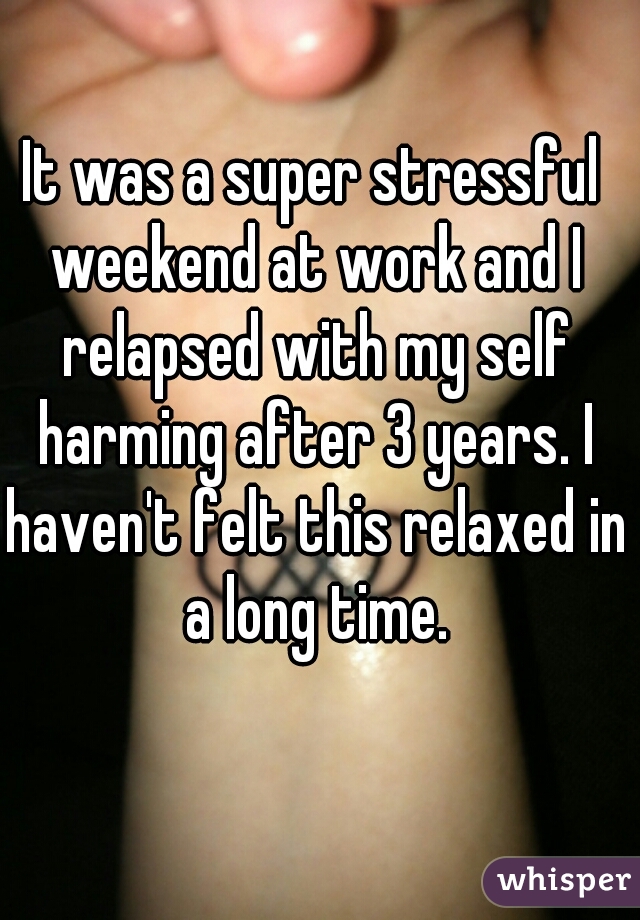 It was a super stressful weekend at work and I relapsed with my self harming after 3 years. I haven't felt this relaxed in a long time.