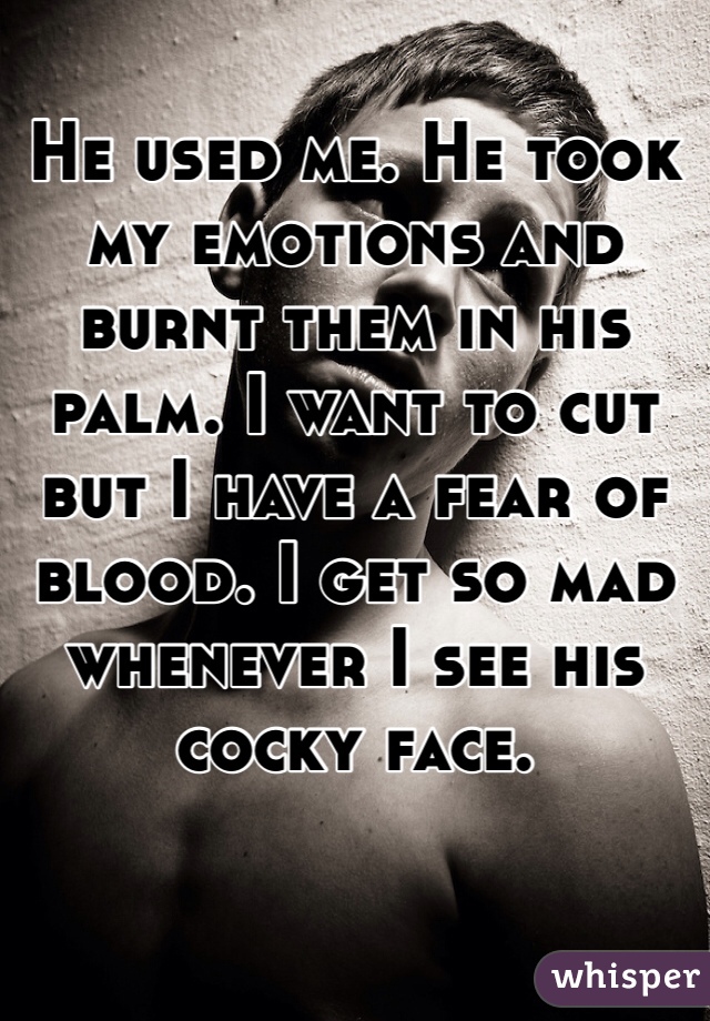 He used me. He took my emotions and burnt them in his palm. I want to cut but I have a fear of blood. I get so mad whenever I see his cocky face.