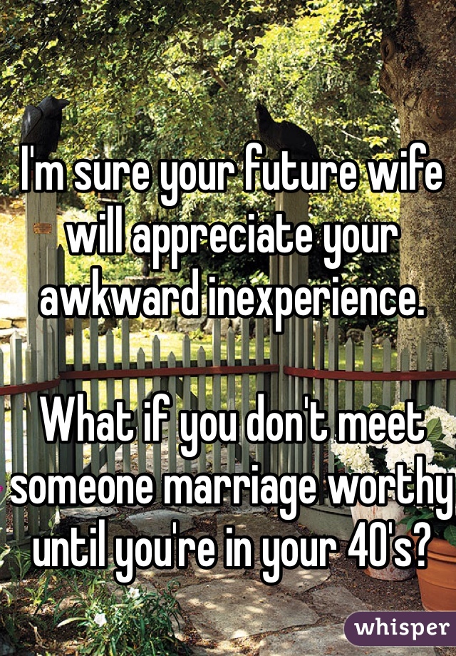 I'm sure your future wife will appreciate your awkward inexperience. 

What if you don't meet someone marriage worthy until you're in your 40's? 