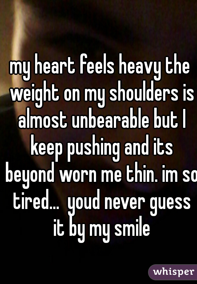 my heart feels heavy the weight on my shoulders is almost unbearable but I keep pushing and its beyond worn me thin. im so tired...  youd never guess it by my smile