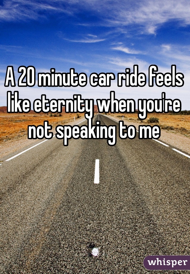 A 20 minute car ride feels like eternity when you're not speaking to me