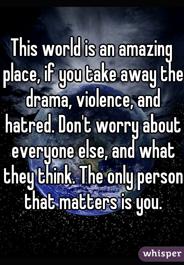 This world is an amazing place, if you take away the drama, violence, and hatred. Don't worry about everyone else, and what they think. The only person that matters is you.