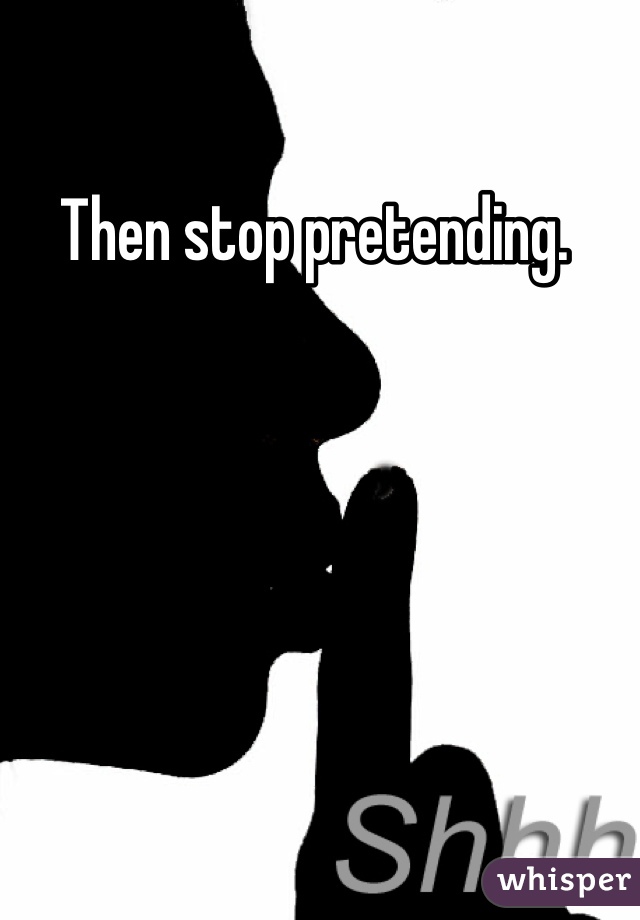 Then stop pretending. 
