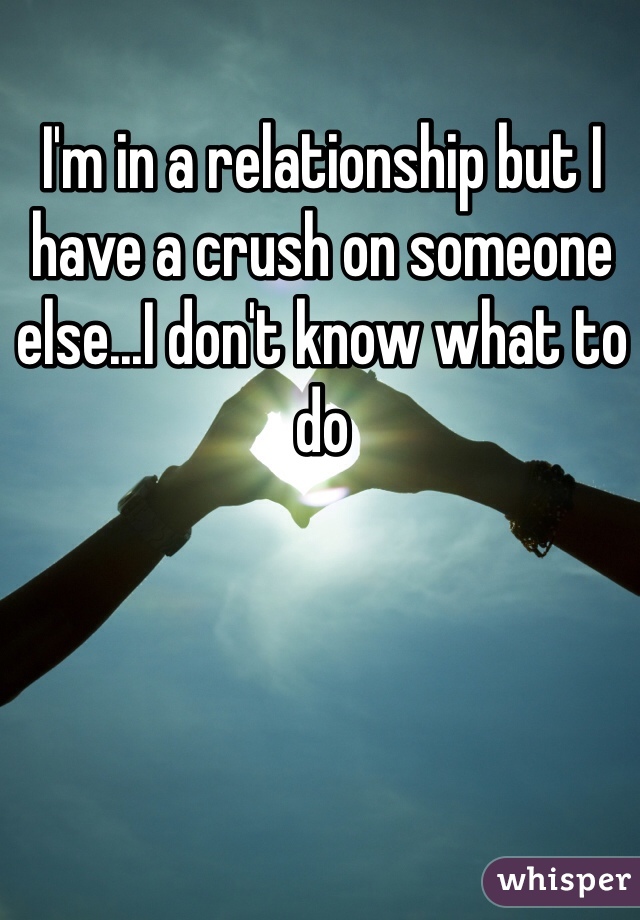 I'm in a relationship but I have a crush on someone else...I don't know what to do