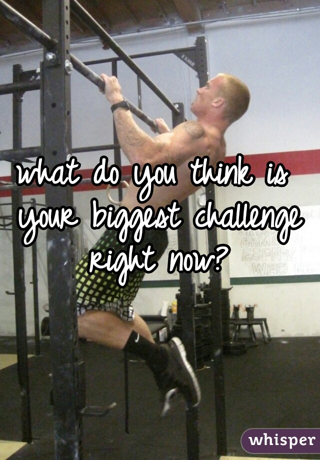 what do you think is your biggest challenge right now?
   