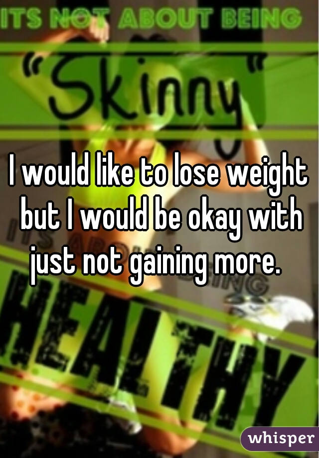 I would like to lose weight but I would be okay with just not gaining more.  