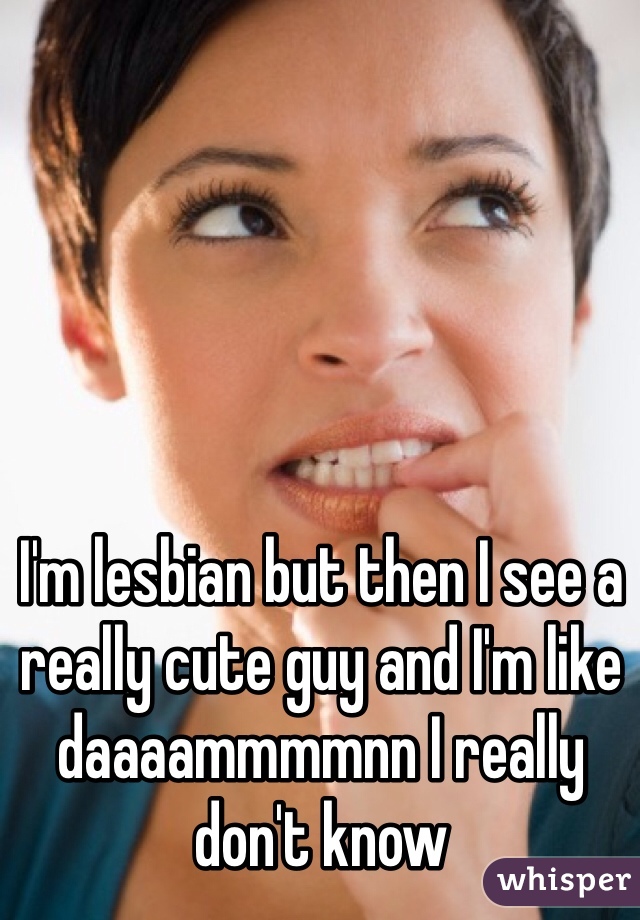 I'm lesbian but then I see a really cute guy and I'm like daaaammmmnn I really don't know