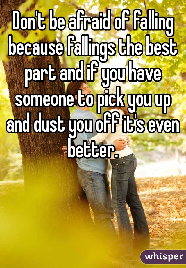 Don't be afraid of falling because fallings the best part and if you have someone to pick you up and dust you off it's even better. 
