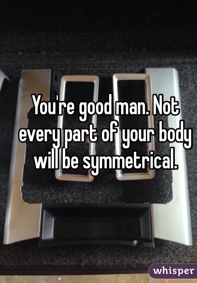You're good man. Not every part of your body will be symmetrical.