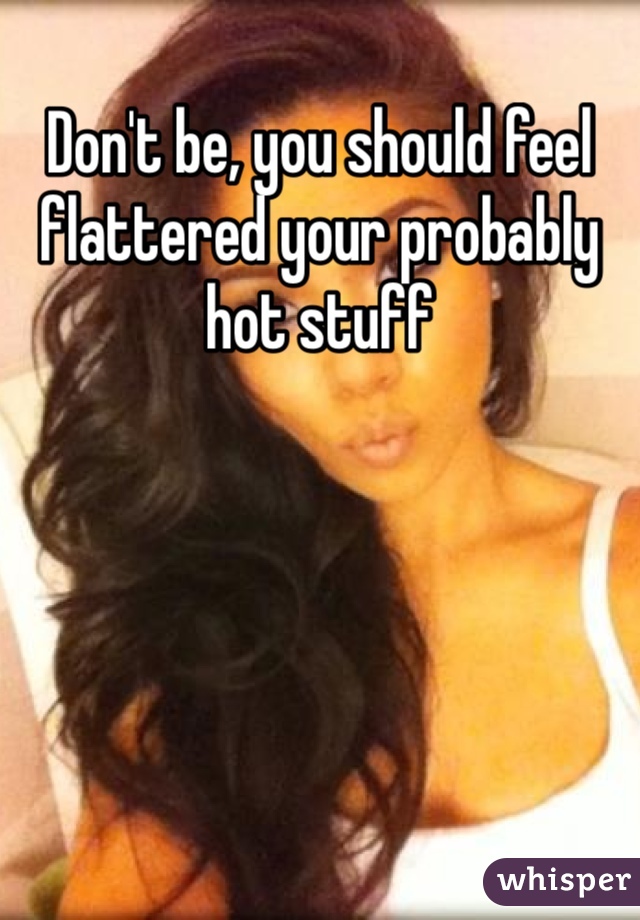 Don't be, you should feel flattered your probably hot stuff