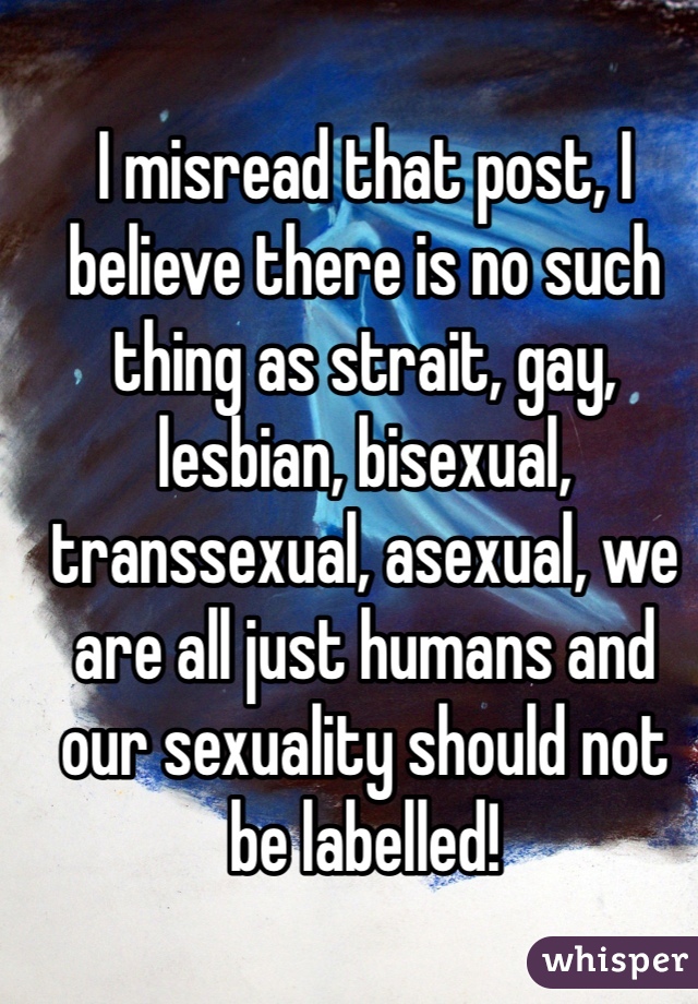 I misread that post, I believe there is no such thing as strait, gay, lesbian, bisexual, transsexual, asexual, we are all just humans and our sexuality should not be labelled! 