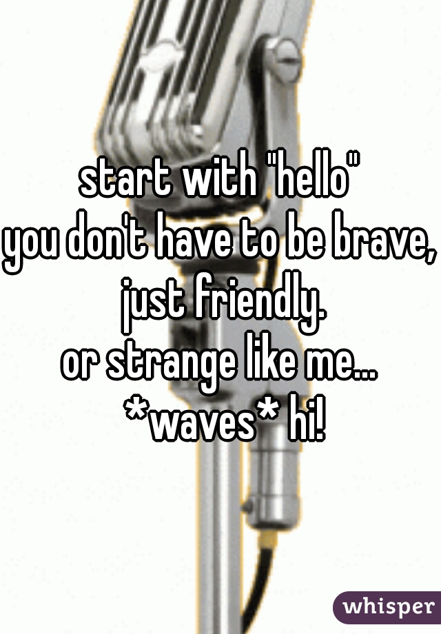 start with "hello"

you don't have to be brave, just friendly.

or strange like me... *waves* hi!