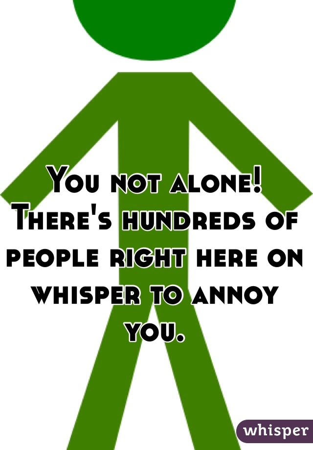 You not alone! There's hundreds of people right here on whisper to annoy you. 