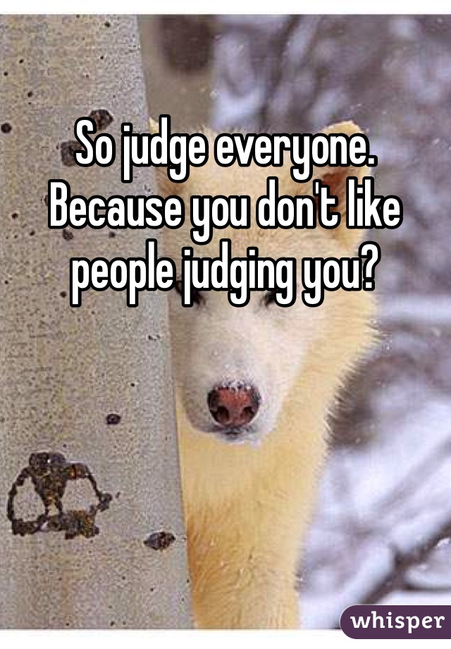 So judge everyone. Because you don't like people judging you?