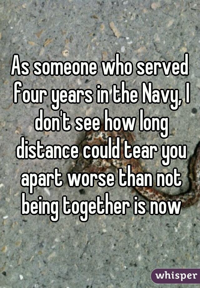 As someone who served four years in the Navy, I don't see how long distance could tear you apart worse than not being together is now