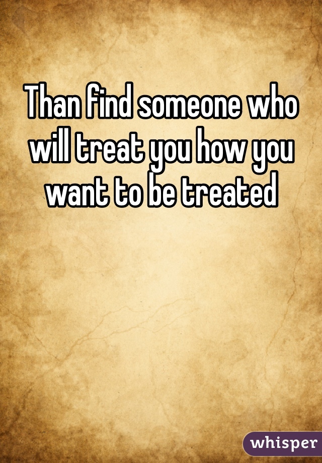 Than find someone who will treat you how you want to be treated