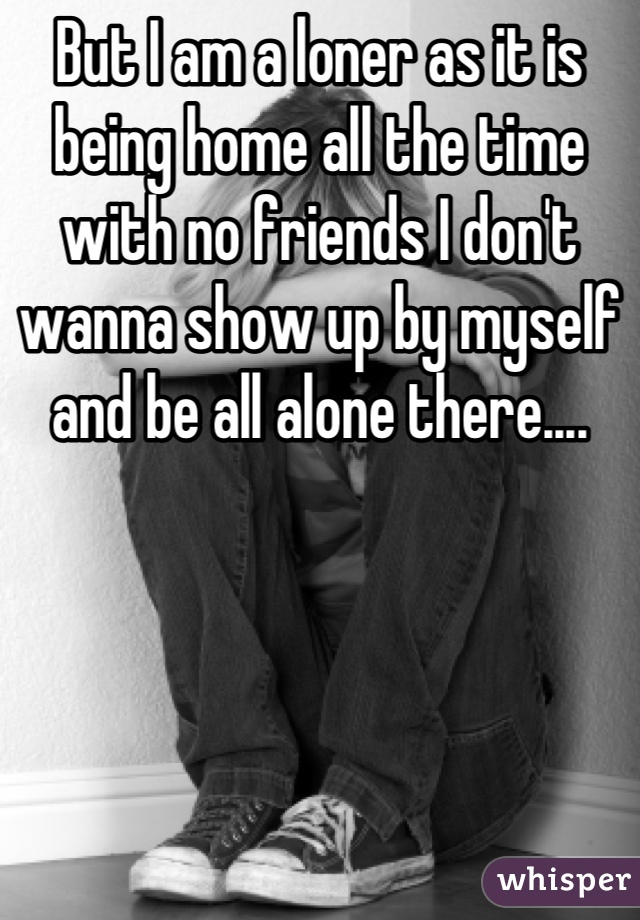 But I am a loner as it is being home all the time with no friends I don't wanna show up by myself and be all alone there....