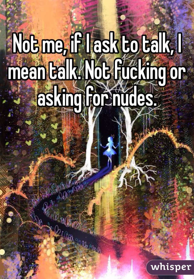 Not me, if I ask to talk, I mean talk. Not fucking or asking for nudes.