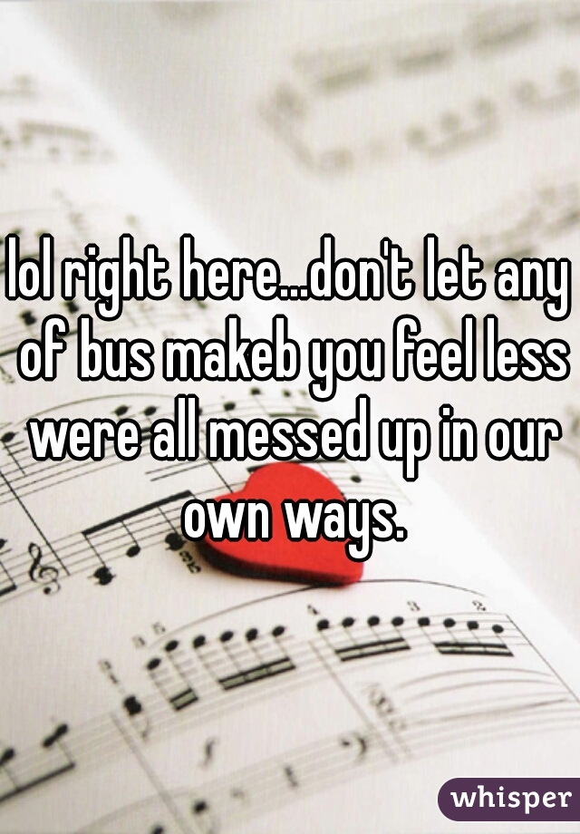 lol right here...don't let any of bus makeb you feel less were all messed up in our own ways.