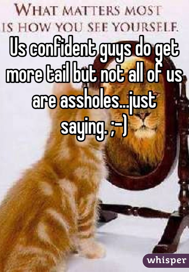 Us confident guys do get more tail but not all of us are assholes...just saying. ;-)