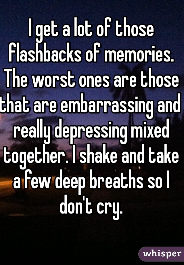 I get a lot of those flashbacks of memories. The worst ones are those that are embarrassing and really depressing mixed together. I shake and take a few deep breaths so I don't cry.