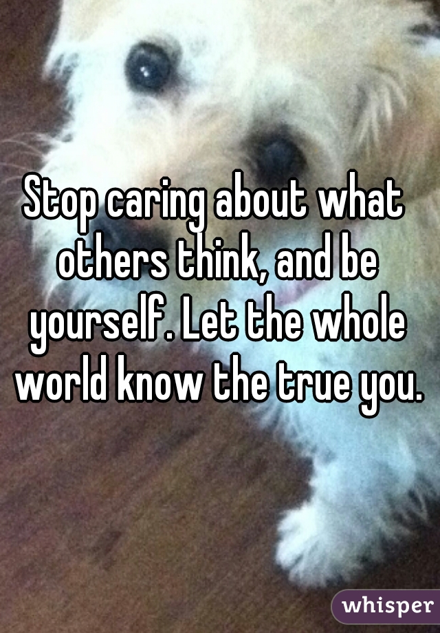 Stop caring about what others think, and be yourself. Let the whole world know the true you.