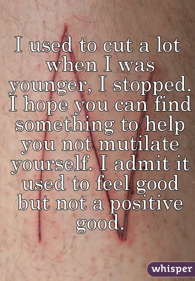 I used to cut a lot when I was younger, I stopped. I hope you can find something to help you not mutilate yourself. I admit it used to feel good but not a positive good.