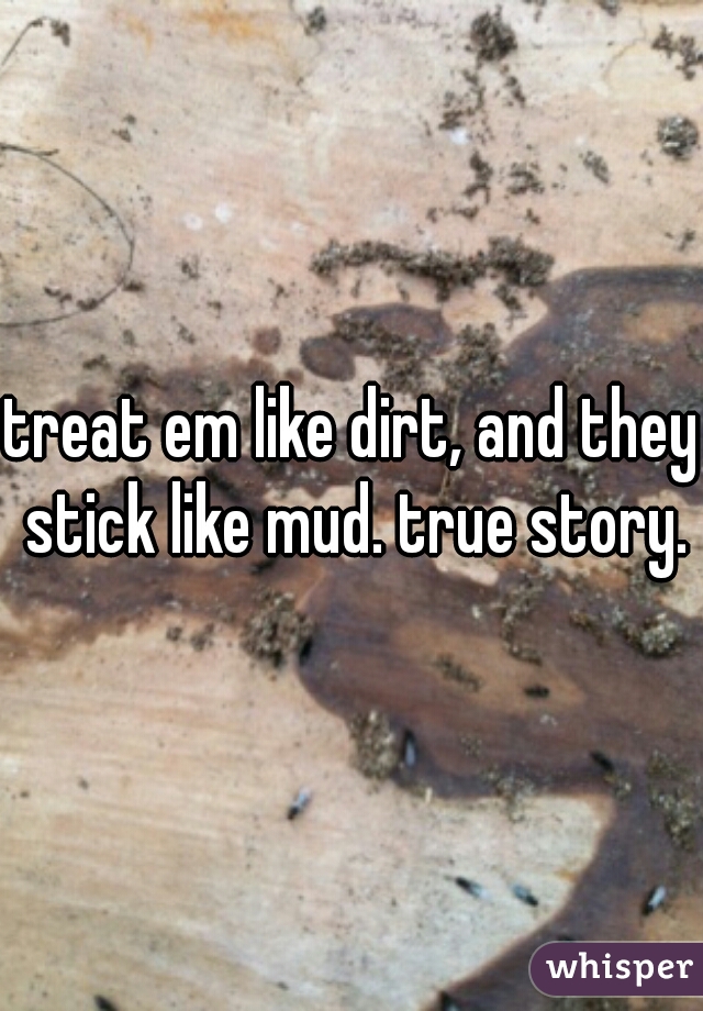 treat em like dirt, and they stick like mud. true story.