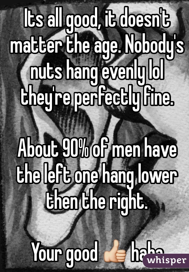 Its all good, it doesn't matter the age. Nobody's nuts hang evenly lol they're perfectly fine.

About 90% of men have the left one hang lower then the right.

Your good 👍 haha
