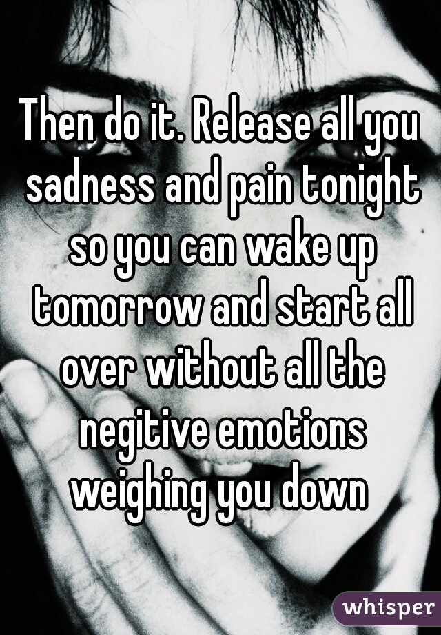 Then do it. Release all you sadness and pain tonight so you can wake up tomorrow and start all over without all the negitive emotions weighing you down 