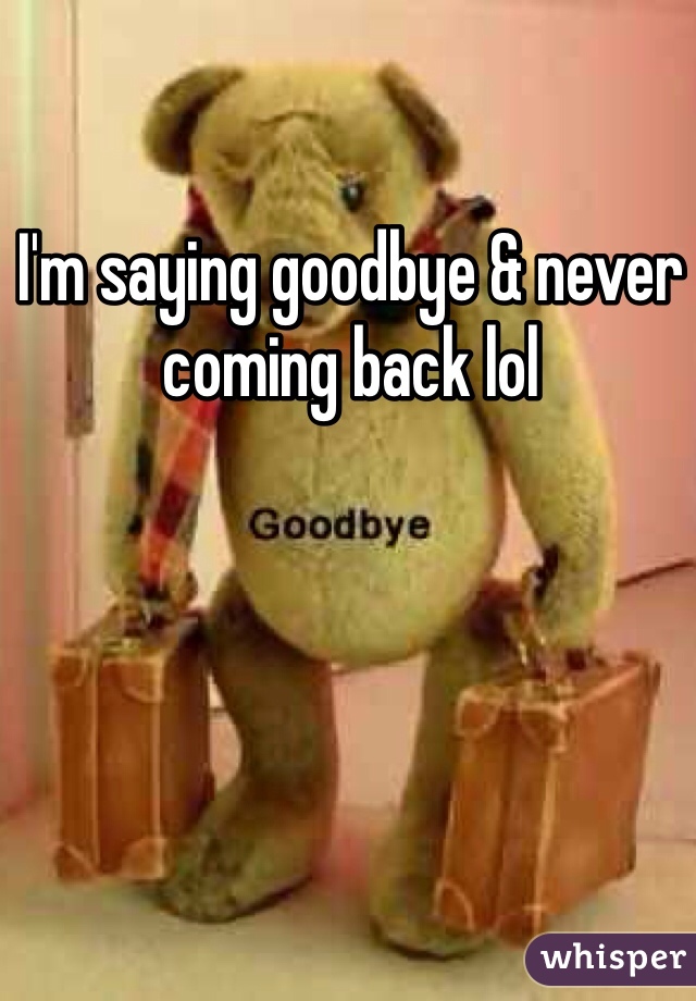 I'm saying goodbye & never coming back lol