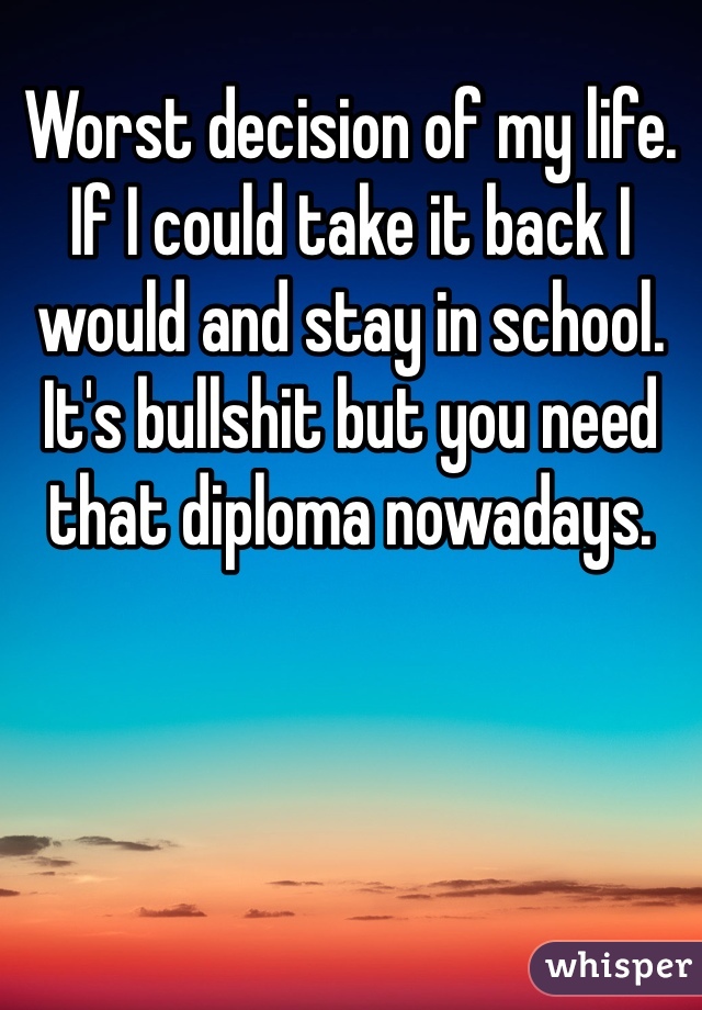 Worst decision of my life. If I could take it back I would and stay in school. It's bullshit but you need that diploma nowadays.