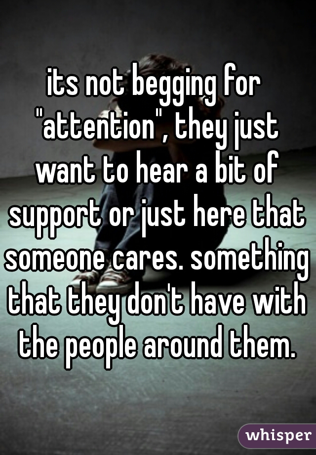 its not begging for "attention", they just want to hear a bit of support or just here that someone cares. something that they don't have with the people around them.