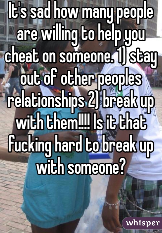 It's sad how many people are willing to help you cheat on someone. 1) stay out of other peoples relationships 2) break up with them!!!! Is it that fucking hard to break up with someone?