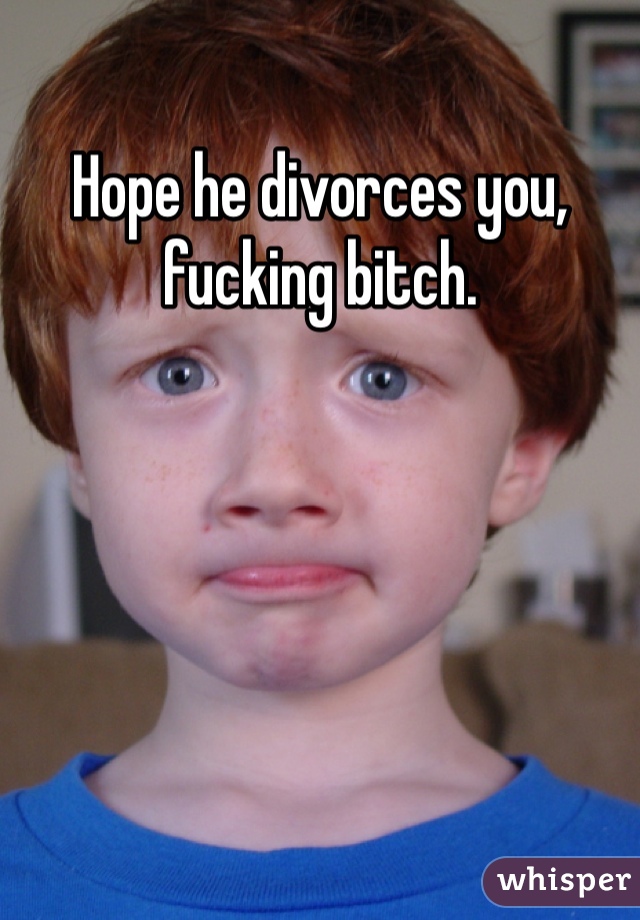 Hope he divorces you, fucking bitch.
