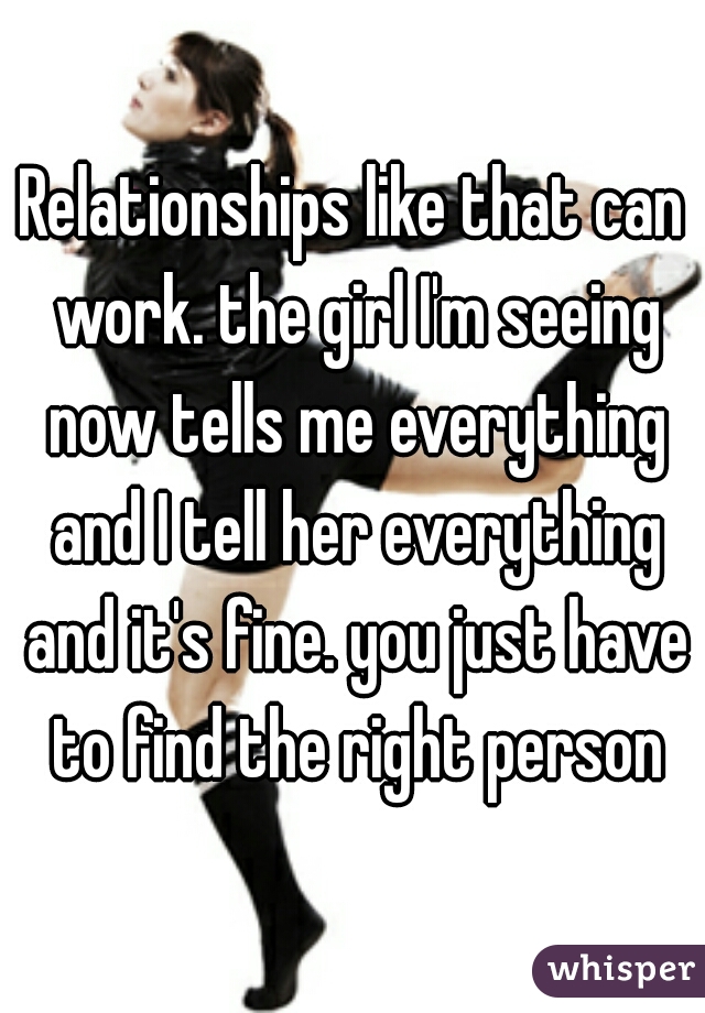 Relationships like that can work. the girl I'm seeing now tells me everything and I tell her everything and it's fine. you just have to find the right person
