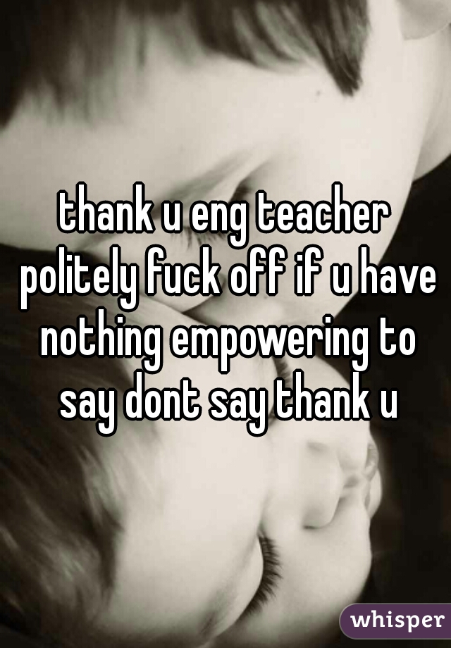 thank u eng teacher politely fuck off if u have nothing empowering to say dont say thank u