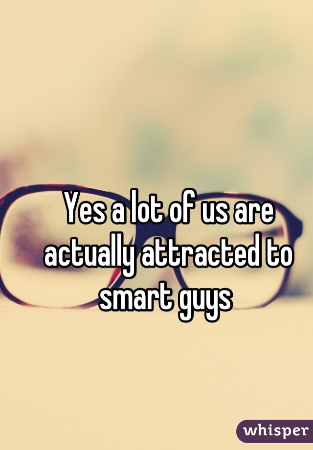Yes a lot of us are actually attracted to smart guys 