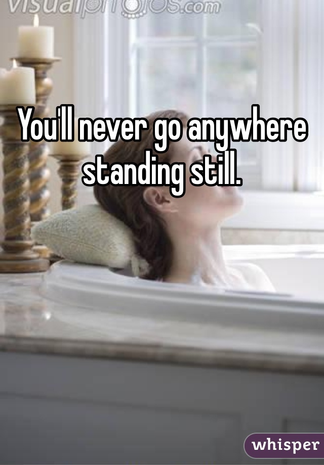 You'll never go anywhere standing still. 