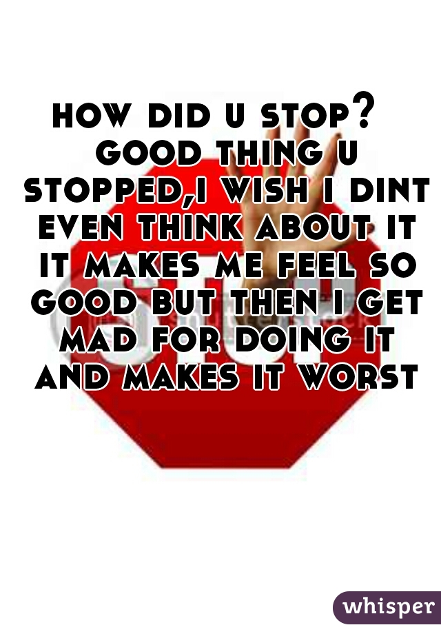 how did u stop?  good thing u stopped,i wish i dint even think about it it makes me feel so good but then i get mad for doing it and makes it worst
