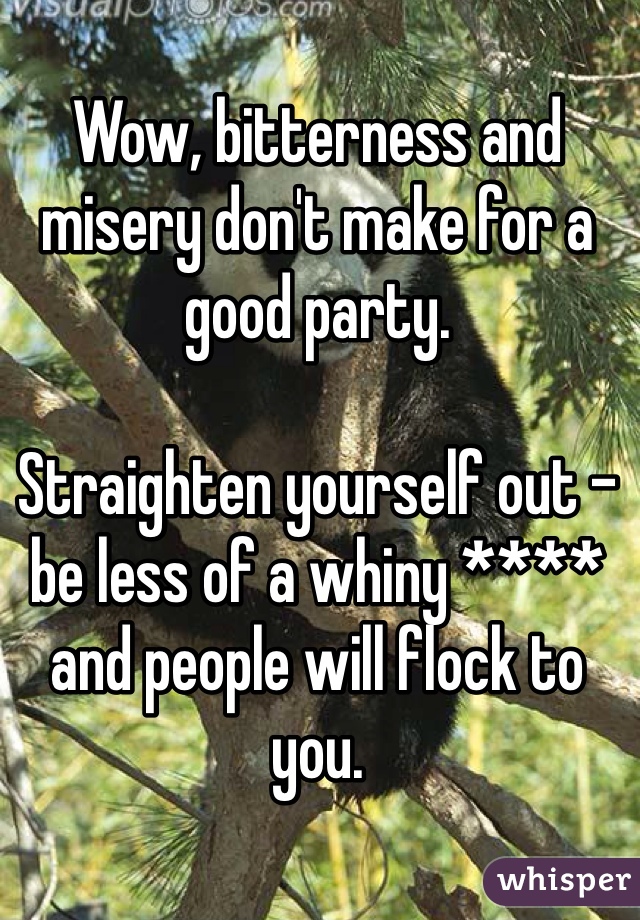 Wow, bitterness and misery don't make for a good party. 

Straighten yourself out - be less of a whiny **** and people will flock to you. 