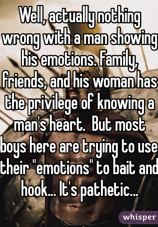 Well, actually nothing wrong with a man showing his emotions. Family, friends, and his woman has the privilege of knowing a man's heart.  But most boys here are trying to use their "emotions" to bait and hook... It's pathetic...