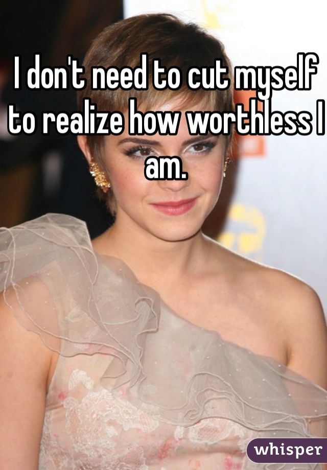 I don't need to cut myself to realize how worthless I am.