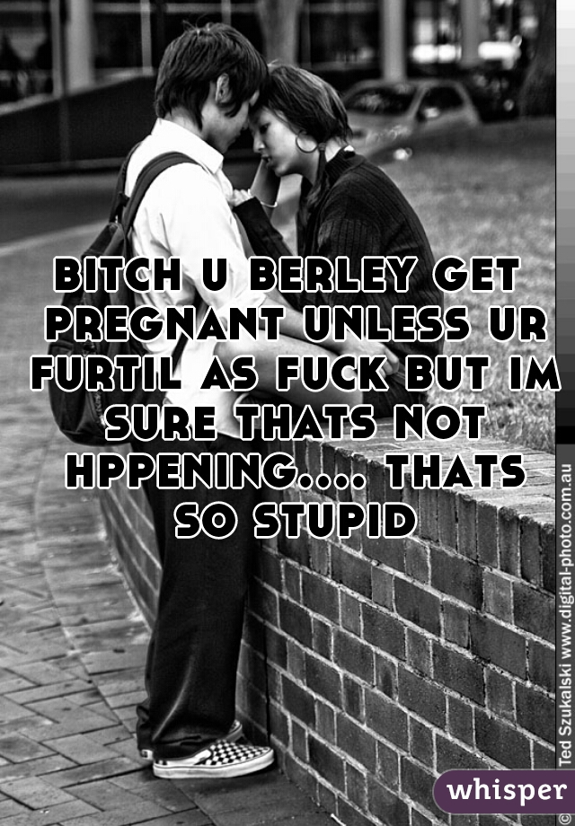 bitch u berley get pregnant unless ur furtil as fuck but im sure thats not hppening.... thats so stupid